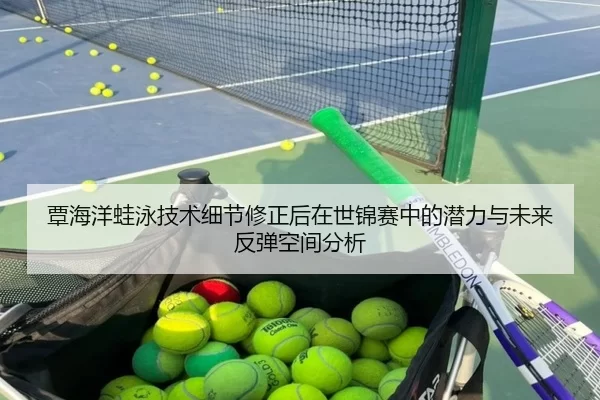 覃海洋蛙泳技术细节修正后在世锦赛中的潜力与未来反弹空间分析